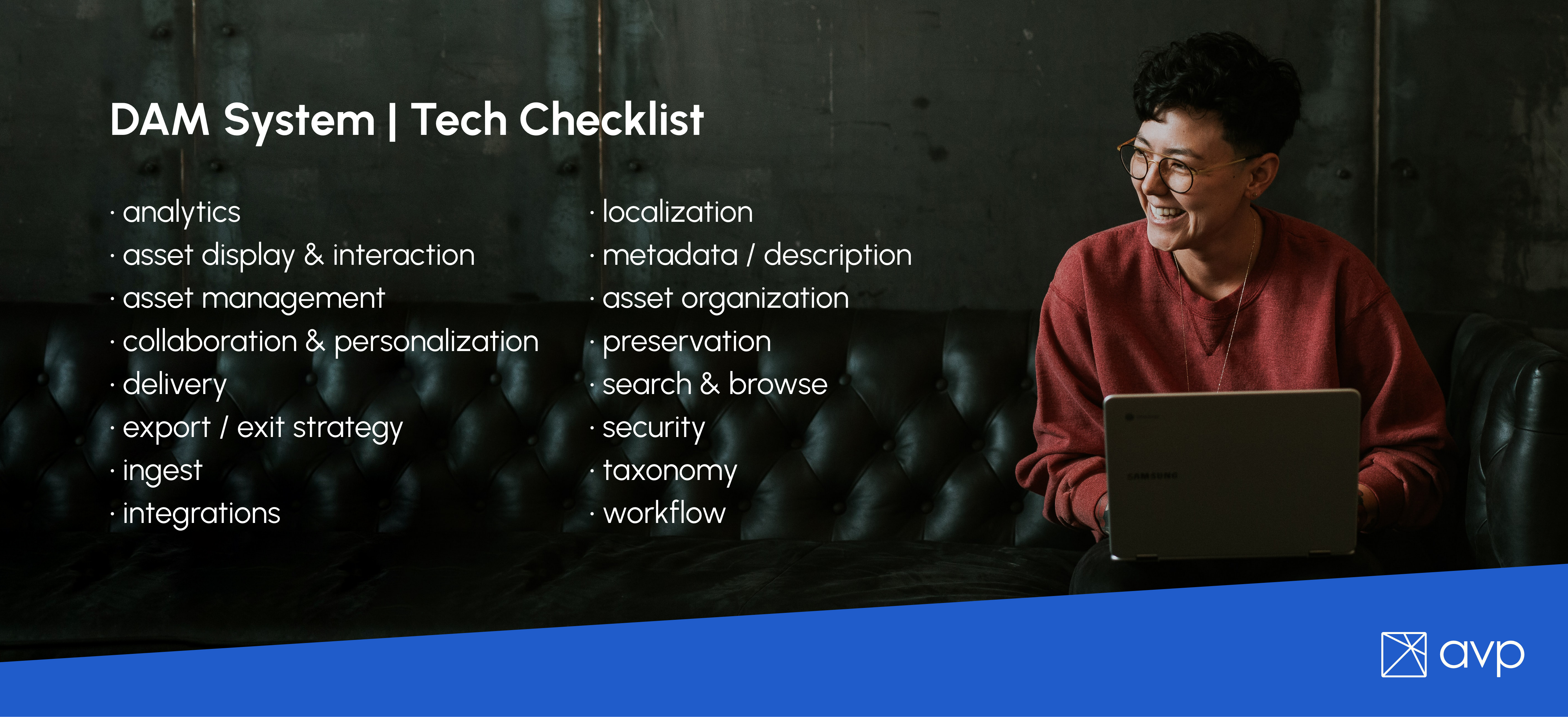 Dam System | Tech Checklist
-analytics
-asset display & interaction
-asset management
-collaboration & personalization
-delivery
-export / exit strategy
-ingest
-integrations
-localization
-metadata / description
-asset organization
-preservation
-search & browse
-security
-taxonomy
-workflow